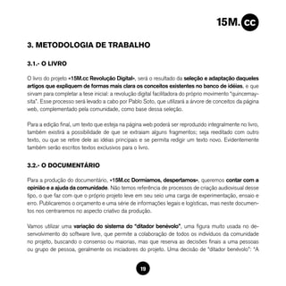 3. METODOLOGIA DE TRABALHO

3.1.- O LIVRO

O livro do projeto «15M.cc Revolução Digital», será o resultado da seleção e adaptação daqueles
artigos que expliquem de formas mais clara os conceitos existentes no banco de idéias, e que
sirvam para completar a tese inicial: a revolução digital facilitadora do próprio movimento “quincemay-
sita”. Esse processo será levado a cabo por Pablo Soto, que utilizará a árvore de conceitos da página
web, complementado pela comunidade, como base dessa seleção.

Para a edição final, um texto que esteja na página web poderá ser reproduzido integralmente no livro,
também existirá a possibilidade de que se extraiam alguns fragmentos; seja reeditado com outro
texto, ou que se retire dele as idéias principais e se permita redigir um texto novo. Evidentemente
também serão escritos textos exclusivos para o livro.


3.2.- O DOCUMENTÁRIO

Para a produção do documentário, «15M.cc Dormíamos, despertamos», queremos contar com a
opinião e a ajuda da comunidade. Não temos referência de processos de criação audiovisual desse
tipo, o que faz com que o próprio projeto leve em seu seio uma carga de experimentação, ensaio e
erro. Publicaremos o orçamento e uma série de informações legais e logísticas, mas neste documen-
tos nos centraremos no aspecto criativo da produção.

Vamos utilizar uma variação do sistema do “ditador benévolo”, uma figura muito usada no de-
senvolvimento do software livre, que permite a colaboração de todos os indivíduos da comunidade
no projeto, buscando o consenso ou maiorias, mas que reserva as decisões finais a uma pessoas
ou grupo de pessoa, geralmente os iniciadores do projeto. Uma decisão de “ditador benévolo”: “A


                                                  19
 