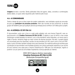 imagens de todo o ocorrido. Serão publicadas listas de lugares, datas, conceitos e combinações
destes dados, os quais serão requeridos pelo material audio-visual.


4.4.- A COMUNIDADE
Tendo o desejo de que as obras sejam de caráter colaborativo, será solicitada a ajuda da comunida-
de para que participem do processo produtivo. Além das reuniões de tipo presencial, se abrirão
grupos de trabalhos para que qualquer pessoa que deseje possa contribuir com idéias para o projeto.


4.5.- A LICENÇA: CC BY/SA 3.0
O documentário, junto com o livro e a web serão editados sob uma licença CopyLeft, mais es-
pecificamente uma Creative Commons BY/SA 3.0 ES. O objetivo é que se tenha a mais ampla
distribuição mundial baseada na internet. Livro e documentários serão traduzidos, ao menos para o
inglês e francês, tentando chegar ao maior número de idiomas possíveis. Na web, o projeto poderá
ser encontrado para livre download, versões do documentário em HD, assim como o livro em PDF,
epub e outros formatos também estarão livres para download. Do material audiovisual recolhido para
a produção do documentário será facilitada (quando com prévia autorização específica e por escrito
de seus autores) uma cópia para o Arquivo AudioVisual do 15M para sua manutenção, registro e
posterior uso por parte da comunidade respeitando a licença aplicada ao material.

                          (CC) 2012 alguns direitos reservados
                          Creative Commons BY/SA 3.0 ES
                             (Atribuição-Compartilha Igual)




                                                26
 
