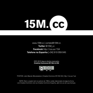 www.15M.cc | contato@15M.cc
                         Twitter @15M_cc
                    Facebook http://cos.as/154
              Telefone na Espanha [+34] 910 059 045


                       (CC) 2012 alguns direitos reservados
                       Creative Commons BY/SA 3.0 ES




PHOTOS: Julio Albarrán @soulseekers | Creative Commons BY/NC/SA | http://cos.as/1wk


  NOTA: Nem o projeto nem os autores do 15M.cc estão relacionados de alguma forma
com Creative Commons nem ao Creative Commons Espanha, além do uso de suas licenças.
 