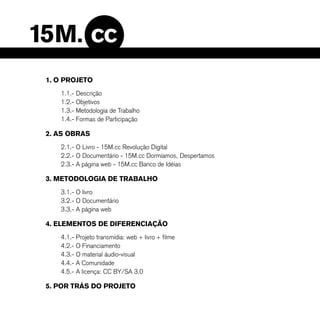 1. O PROJETO
   1.1.- Descrição
   1.2.- Objetivos
   1.3.- Metodologia de Trabalho
   1.4.- Formas de Participação

2. AS OBRAS
   2.1.- O Livro - 15M.cc Revolução Digital
   2.2.- O Documentário - 15M.cc Dormíamos, Despertamos
   2.3.- A página web - 15M.cc Banco de Idéias

3. METODOLOGIA DE TRABALHO
   3.1.- O livro
   3.2.- O Documentário
   3.3.- A página web

4. ELEMENTOS DE DIFERENCIAÇÃO
   4.1.- Projeto transmídia: web + livro + filme
   4.2.- O Financiamento
   4.3.- O material áudio-visual
   4.4.- A Comunidade
   4.5.- A licença: CC BY/SA 3.0

5. POR TRÁS DO PROJETO
 