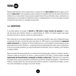 Neste projeto também vamos experimentar a criação de uma obra coletiva aplicando alguns princí-
pios da cultura livre. Como proposta criativa, trataremos de adaptar técnicas de desenvolvimento de
software livre, e documentar nosso processo experimental. Para as diferentes obras, solicitaremos a
colaboração da comunidade em diferentes pontos e estabeleceremos uma comunicação constante
e bidirecional que tenha um resultado enriquecedor.



1.2.- OBJETIVOS

O principal objetivo do projeto é difundir o 15M entre o maior número de pessoas. A tradu-
ção das obras para distintos idiomas e a apresentação do 15M.cc em tantos lugares que sejam
possíveis,incluindo a internet, somam-se a este propósito.

Pelo motivo de ser um projeto colaborativo, sob uma licença copyleft, e que nutre o desejo de colocar
a disposição de todo o mundo três obras que falam do 15M, teremos a possibilidade de pesquisar
sobre o procomún. Ao trabalhar de forma colaboraria com a comunidade e sendo partícipes de seu
desenvolvimento muitos indivíduos , o próprio processo de elaboração das obras será um experimen-
to de como se pode coordenar, por meio de diferentes ferramentas, não só o trabalho, como também
a criação coletiva.

Mesmo inicialmente tendo partido de um investimento de tempo próprio, dinheiro e material, não des-
cartamos a idéia de recuperar, ao menos, a parte económica. Por tanto, o próprio projeto será um
experimento de financiamento e produção no âmbito a cultura livre. Publicaremos o orçamento
do projeto assim como os possíveis investimentos que formos recebendo (doações + financiamento
coletivo “crowdfunding”). No caso de que estes retornos superem o orçamento do projeto, os mes-
mos serão destinados a conseguir uma maior difusão.




                                                 6
 