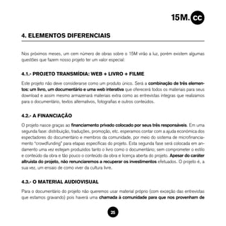 4. ELEMENTOS DIFERENCIAIS

Nos próximos meses, um cem número de obras sobre o 15M virão a luz, porém existem algumas
questões que fazem nosso projeto ter um valor especial:


4.1.- PROJETO TRANSMÍDIA: WEB + LIVRO + FILME
Este projeto não deve considerarse como um produto único. Será a combinação de três elemen-
tos: um livro, um documentário e uma web interativa que oferecerá todos os materiais para seus
download e assim mesmo armazenará materiais extra como as entrevistas íntegras que realizamos
para o documentário, textos alternativos, fotografias e outros conteúdos.


4.2.- A FINANCIAÇÃO
O projeto nasce graças ao financiamento privado colocado por seus três responsáveis. Em uma
segunda fase: distribuição, traduções, promoção, etc. esperamos contar com a ajuda económica dos
espectadores do documentário e membros da comunidade, por meio do sistema de microfinancia-
mento “crowdfunding” para etapas específicas do projeto. Esta segunda fase será colocada em an-
damento uma vez estejam produzidos tanto o livro como o documentário; sem comprometer o estilo
e conteúdo da obra e tão pouco o conteúdo da obra e licença aberta do projeto. Apesar do caráter
altruísta do projeto, não renunciaremos a recuperar os investimentos efetuados. O projeto é, a
sua vez, um ensaio de como viver da cultura livre.


4.3.- O MATERIAL AUDIOVISUAL
Para o documentário do projeto não queremos usar material próprio (com exceção das entrevistas
que estamos gravando) pois haverá uma chamada à comunidade para que nos provenham de


                                              25
 