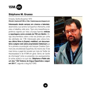 Stéphane M. Grueso
Cineasta, Sevilha (Espanha) 1973
@fanetin | stephane@15M.cc | http://stephanegrueso.blogspot.com

Interessado desde sempre em cinema e televisão,
desenvolveu sua carreira na Espanha e Alemanha, onde
viveu e trabalhou sete anos. Teve uma maravilhosa ex-
periência viajando por toda a Europa fazendo notícias
e reportagens como enviado da TVE em Berlim. Di-
rigiu documentários sobre a vida nas prisões por conta
dos atentados de 11M. Interessado pela cultura livre,
seu último filme é ¡Copiad, malditos!, um documen-
tário e página web sobre propriedade intelectual que
foi a primeira co-produção sob licenças Creative Com-
mons de uma televisão Espanhola. Do mesmo dia 15 de
maio tomou o papel de narrador por meio do Twitter de
#acampadasol e de #15M em geral. Serviu de “ponte
de informação” entre os presentes nos acampamentos
(e outras ações) e os que não. Stéphane e Pablo são
um dos “100 Twiteros de língua Espanhola a seguir
em 2011”, segundo o blog ALT1040.




                                                      30
 