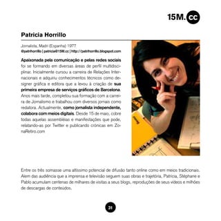 Patricia Horrillo
Jornalista, Madri (Espanha) 1977
@patrihorrillo | patricia@15M.cc | http://patrihorrillo.blogspot.com

Apaixonada pela comunicação e pelas redes sociais
foi se formando em diversas áreas de perfil multidisci-
plinar. Inicialmente cursou a carreira de Relações Inter-
nacionais e adquiriu conhecimentos técnicos como de-
signer gráfica e editora que a levou à criação de sua
primeira empresa de serviços gráficos de Barcelona.
Anos mais tarde, completou sua formação com a carrei-
ra de Jornalismo e trabalhou com diversos jornais como
redatora. Actualmente, como jornalista independente,
colabora com meios digitais. Desde 15 de maio, cobre
todas aquelas assembléias e manifestações que pode,
relatando-as por Twitter e publicando crónicas em Zo-
naRetiro.com




Entre os três somasse uma altíssimo potencial de difusão tanto online como em meios tradicionais.
Alem das audiência que a imprensa e televisão seguem suas obras e trajetória, Patricia, Stéphane e
Pablo acumulam centenas de milhares de visitas a seus blogs, reproduções de seus vídeos e milhões
de descargas de conteúdos.



                                                           31
 