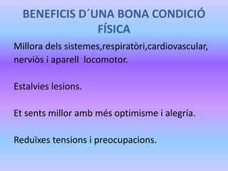 BENEFICIS D´UNA BONA CONDICIÓ
FÍSICA
Millora dels sistemes,respiratòri,cardiovascular,
nerviòs i aparell locomotor.
Estalvies lesions.
Et sents millor amb més optimisme i alegría.
Reduïxes tensions i preocupacions.
 