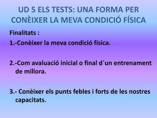 UD 5 ELS TESTS: UNA FORMA PER
CONÈIXER LA MEVA CONDICIÓ FÍSICA
Finalitats :
1.-Conèixer la meva condició física.
2.-Com avaluació inicial o final d´un entrenament
de millora.
3.- Conèixer els punts febles i forts de les nostres
capacitats.
 