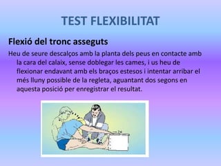 TEST FLEXIBILITAT
Flexió del tronc asseguts
Heu de seure descalços amb la planta dels peus en contacte amb
la cara del calaix, sense doblegar les cames, i us heu de
flexionar endavant amb els braços estesos i intentar arribar el
més lluny possible de la regleta, aguantant dos segons en
aquesta posició per enregistrar el resultat.
 