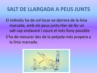 SALT DE LLARGADA A PEUS JUNTS
El individu ha de col·locar-se darrera de la línia
marcada, amb els peus junts.Han de fer un
salt cap endavant i caure el més lluny possible
S'ha de mesurar des de la petjada més propera a
la línia marcada.
 
