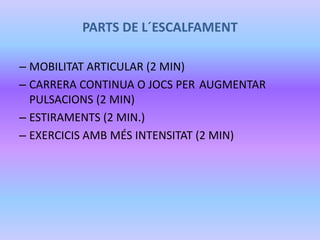PARTS DE L´ESCALFAMENT
– MOBILITAT ARTICULAR (2 MIN)
– CARRERA CONTINUA O JOCS PER AUGMENTAR
PULSACIONS (2 MIN)
– ESTIRAMENTS (2 MIN.)
– EXERCICIS AMB MÉS INTENSITAT (2 MIN)
 
