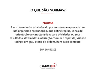 O QUE SÃO NORMAS?
NORMA
É um documento estabelecido por consenso e aprovado por
um organismo reconhecido, que define regras, linhas de
orientação ou características para atividades ou seus
resultados, destinadas a utilização comum e repetida, visando
atingir um grau ótimo de ordem, num dado contexto
[NP EN 45020]
 