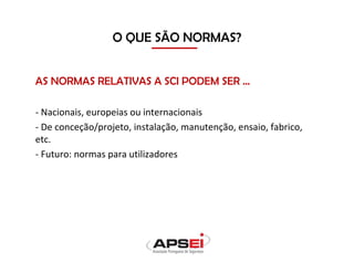 O QUE SÃO NORMAS?
AS NORMAS RELATIVAS A SCI PODEM SER …
- Nacionais, europeias ou internacionais
- De conceção/projeto, instalação, manutenção, ensaio, fabrico,
etc.
- Futuro: normas para utilizadores
 