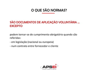 O QUE SÃO NORMAS?
SÃO DOCUMENTOS DE APLICAÇÃO VOLUNTÁRIA …
EXCEPTO
podem tornar-se de cumprimento obrigatório quando são
referidas:
- em legislação (nacional ou europeia)
- num contrato entre fornecedor e cliente
 