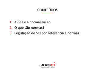 CONTEÚDOS
1. APSEI e a normalização
2. O que são normas?
3. Legislação de SCI por referência a normas
 