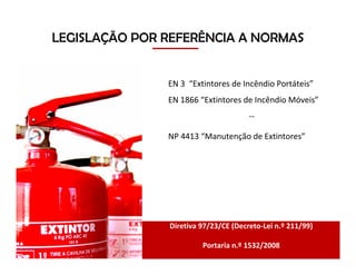 EN 3 “Extintores de Incêndio Portáteis”
EN 1866 “Extintores de Incêndio Móveis”
--
NP 4413 “Manutenção de Extintores”
LEGISLAÇÃO POR REFERÊNCIA A NORMAS
Diretiva 97/23/CE (Decreto-Lei n.º 211/99)
Portaria n.º 1532/2008
 
