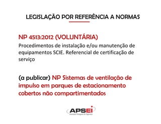 NP 4513:2012 (VOLUNTÁRIA)
Procedimentos de instalação e/ou manutenção de
equipamentos SCIE. Referencial de certificação de
serviço
(a publicar) NP Sistemas de ventilação de
impulso em parques de estacionamento
cobertos não compartimentados
LEGISLAÇÃO POR REFERÊNCIA A NORMAS
 
