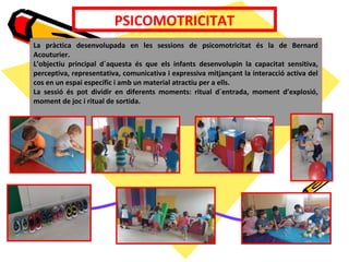 PSICOMOTRICITAT
La pràctica desenvolupada en les sessions de psicomotricitat és la de Bernard
Acouturier.
L’objectiu principal d´aquesta és que els infants desenvolupin la capacitat sensitiva,
perceptiva, representativa, comunicativa i expressiva mitjançant la interacció activa del
cos en un espai específic i amb un material atractiu per a ells.
La sessió és pot dividir en diferents moments: ritual d´entrada, moment d’explosió,
moment de joc i ritual de sortida.
 