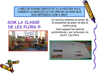SOM LA CLASSE
DE LES FLORS !!!
La recerca comença en sorgir de
la necessitat de posar un nom al
nostre grup.
Hem exposat les nostres
preferències i, per votacions, ha
sortit…Les Flors.
A MÉS DE DONAR IDENTITAT A LA NOSTRA AULA
SORGEIX LA NECESSITAT DE CERCAR UN NOM QUE
ENS DEFINEIXI COM A GRUP
 
