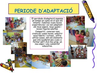 PERIODE D’ADAPTACIÓ
El peridode d’adaptació supossa
un temps en comú en el que els
infants i famílies viuen noves
experiències i es van adaptant
als nous espais, nous iguals i
noves figures adultes.
Compartir, coneixer-nos,
vivenciar coses noves, adquirir
nous hàbits i rutines,…entre
altres coses, són els elements
que ens ajudaran poc a poc a
formar part d’un nou grup, un
nou espai i una comunitat
educativa.
 