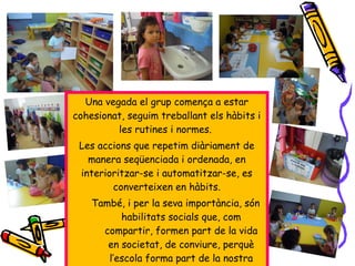Una vegada el grup comença a estar
cohesionat, seguim treballant els hàbits i
les rutines i normes.
Les accions que repetim diàriament de
manera seqüenciada i ordenada, en
interioritzar-se i automatitzar-se, es
converteixen en hàbits.
També, i per la seva importància, són
habilitats socials que, com
compartir, formen part de la vida
en societat, de conviure, perquè
l’escola forma part de la nostra
 