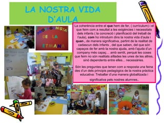 LA NOSTRA VIDA
D’AULA
La coherència entre el que hem de fer, ( currículum) i el
que feim com a resultat a les exigències i necessitats
dels infants ( la concreció i planificació del treball de
l’aula), com ho introduim dins la nostra vida d’aula i
quan , de manera significativa, partint de la realitat de
cadascun dels infants , del que saben, del que són
capaços de fer amb la nostra ajuda, amb l’ajuda d’un
company més capaç… amb sentit, perquè les coses
que feim no són realitats aïllades les unes de les altres,
sinó dependents entre elles... necessàries.
Són les preguntes que tenen com a resposta una feina
des d’un dels principis pedagògics de la nostra pràctica
educativa: Treballar d’una manera globalitzada i
significativa pels nostres alumnes.
 
