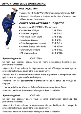 OPPORTUNITES DE SPONSORING
MES OBJECTIFS
• Gagner le 4th Kudo World Championship,Tokyo nov. 2014
• Acquérir l’expérience indispensable afin d’amener mes
élèves au plus haut niveau
COUTS POUR ATTEINDRE L’OBJECTIF
Le coût total: CHF 7’267.- Comprenant:
•  Vol Genève - Tokyo CHF 920.-
•  Transfert sur place CHF 228.-
•  Hébergement 14 jours CHF 1’280-
•  Inscription tournoi CHF 240.-
•  Frais d’équipement tournoi CHF 349.-
•  Matériel équipe swiss kudo CHF 1050.-
•  Entretien, nourriture CHF 1’000.-
•  PT, physio-osthéo CHF 2’200.-
Sponsoring en or CHF 1’000.-
En tant que sponsor adoré, vous et votre organisation bénéficiez des
prestations suivantes:
• Association à des valeurs de dépassement de soi, d’éthique, de courage, de
professionnalisme, de savoir-être et de savoir-vivre
• Association à la communication online avant et pendant la compétition ainsi
qu’à toutes les opportunités médiatiques
• Visibilité sur les équipements d’entrainement et la tenue de voyage de
l’équipe
• 1 an de visibilité au Dojo, sur le lieu d'entrainement de Swiss Kudo
• Invitation exclusive à un souper offert pour fêter la médaille
Sponsoring doré CHF 100.-
En tant que sponsor adoré, vous et votre organisation bénéficiez des
prestations suivantes:
• Association à des valeurs de dépassement de soi, d’éthique, de courage, de
professionnalisme, de savoir-être et de savoir-vivre
• Invitation exclusive à un souper offert pour fêter la médaille
 