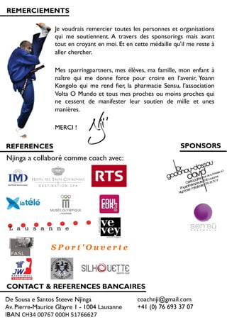 REMERCIEMENTS
Je voudrais remercier toutes les personnes et organisations
qui me soutiennent. A travers des sponsorings mais avant
tout en croyant en moi. Et en cette médaille qu’il me reste à
aller chercher.
Mes sparringpartners, mes élèves, ma famille, mon enfant à
naître qui me donne force pour croire en l’avenir, Yoann
Kongolo qui me rend fier, la pharmacie Sensu, l’association
Volta O Mundo et tous mes proches ou moins proches qui
ne cessent de manifester leur soutien de mille et unes
manières.
MERCI !
REFERENCES
Njinga a collaboré comme coach avec:!
CONTACT & REFERENCES BANCAIRES
SPONSORS
De Sousa e Santos Steeve Njinga
Av. Pierre-Maurice Glayre 1 - 1004 Lausanne
IBAN CH34!00767!000H!51766627!
coachnji@gmail.com
+41 (0) 76 693 37 07
 