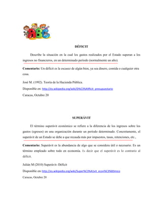 DÉFICIT
Describe la situación en la cual los gastos realizados por el Estado superan a los
ingresos no financieros, en un determinado período (normalmente un año).
Comentario: Un déficit es la escasez de algún bien, ya sea dinero, comida o cualquier otra
cosa.
José M. (1992). Teoría de la Hacienda Pública.
Disponible en: http://es.wikipedia.org/wiki/D%C3%A9ficit_presupuestario
Caracas, Octubre 20

SUPERÁVIT
El término superávit económico se refiere a la diferencia de los ingresos sobre los
gastos (egresos) en una organización durante un período determinado. Concretamente, el
superávit de un Estado se debe a que recauda más por impuestos, tasas, retenciones, etc.,
Comentario: Superávit es la abundancia de algo que se considera útil o necesario. Es un
término empleado sobre todo en economía. Es decir que el superávit es lo contrario al
déficit.
Julián M (2010) Superávit- Déficit
Disponible en: http://es.wikipedia.org/wiki/Super%C3%A1vit_econ%C3%B3mico
Caracas, Octubre 20

 