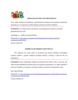 PRESUPUESTO DEL SECTOR PUBLICO
Es un "plan económico del gobierno, cuantificación económica de las políticas económicas
del gobierno y la expresión contable del plan económico del Sector Público".
Comentario: es el cálculo previo de ingresos y un programa de acción en un tiempo
generalmente de un año
Albi Ibáñez, E. (2009) Economía Pública
Disponible en: http://www.monografias.com/trabajos87/el-presupuesto-publico/elpresupuesto-publico.shtml
Caracas, Octubre 20

EMPRESAS DE PRODUCCION SOCIAL
Son empresas con miras hacia el socialismo que buscan satisfacer necesidades
sociales, tienden a superar cualquier privilegio interno y entrega a cada uno de sus
trabajadores.
Comentario: Estas comprenden unidades de producción de bienes, obras y servicios, que
tienen la particularidad de destinar parte de sus ganancias generadas a un reparto equitativo
entre sus miembros y otra parte se transfiere a planes y proyectos de desarrollo social.
Ing. Gabriel Pineda
Disponible en http://formacionsociocriticapnfingpineda.blogspot.com/2011/06/cooperativismoy-empresas-de-produccion.html

Caracas, Octubre 20

 