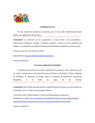 COOPERATIVAS
Es una asociación autónoma de personas que se han unido voluntariamente para
formar una organización democrática.
Comentario: La intención de las cooperativas es hacer frente a las necesidades y
aspiraciones económicas, sociales y culturales comunes a todos los socios mediante una
empresa. La cooperativa constituye la forma más difundida de entidad de economía social.
Alianza Cooperativa Internacional (2005).
Disponible en: http://es.wikipedia.org/wiki/Cooperativa
Caracas, Octubre 20
FINANCIAMIENTO INTERNO
Es aquel que proviene de los recursos propios de la empresa, como: aportaciones de
los socios o propietarios, la creación de reservas de pasivo y de capital, es decir, retención
de utilidades, la diferencia en tiempo entre la recepción de materiales y mercancías
compradas

y

la

fecha

de

pago

de

las

mismas.

Comentario: Son Fondos que una persona o entidad obtiene en el país en el que realiza sus
actividades, por los cuales tiene que pagar intereses.
Yisel Rojas Treto (2009) Fuentes y formas de financiamiento empresarial
Disponible en: http://www.monografias.com/trabajos82/fuentes-formas-financiamientoempresarial/fuentes-formas-financiamiento-empresarial.shtml#ixzz2ji8cJqaU
Caracas, Octubre 20

 