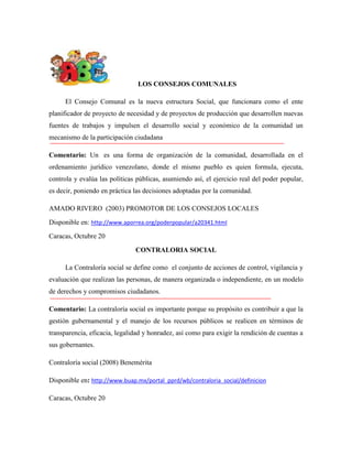 LOS CONSEJOS COMUNALES
El Consejo Comunal es la nueva estructura Social, que funcionara como el ente
planificador de proyecto de necesidad y de proyectos de producción que desarrollen nuevas
fuentes de trabajos y impulsen el desarrollo social y económico de la comunidad un
mecanismo de la participación ciudadana
Comentario: Un es una forma de organización de la comunidad, desarrollada en el
ordenamiento jurídico venezolano, donde el mismo pueblo es quien formula, ejecuta,
controla y evalúa las políticas públicas, asumiendo así, el ejercicio real del poder popular,
es decir, poniendo en práctica las decisiones adoptadas por la comunidad.
AMADO RIVERO (2003) PROMOTOR DE LOS CONSEJOS LOCALES
Disponible en: http://www.aporrea.org/poderpopular/a20341.html
Caracas, Octubre 20
CONTRALORIA SOCIAL
La Contraloría social se define como el conjunto de acciones de control, vigilancia y
evaluación que realizan las personas, de manera organizada o independiente, en un modelo
de derechos y compromisos ciudadanos.
Comentario: La contraloría social es importante porque su propósito es contribuir a que la
gestión gubernamental y el manejo de los recursos públicos se realicen en términos de
transparencia, eficacia, legalidad y honradez, así como para exigir la rendición de cuentas a
sus gobernantes.
Contraloría social (2008) Benemérita
Disponible en: http://www.buap.mx/portal_pprd/wb/contraloria_social/definicion
Caracas, Octubre 20

 