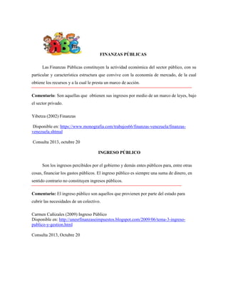 FINANZAS PÚBLICAS
Las Finanzas Públicas constituyen la actividad económica del sector público, con su
particular y característica estructura que convive con la economía de mercado, de la cual
obtiene los recursos y a la cual le presta un marco de acción.
Comentario: Son aquellas que obtienen sus ingresos por medio de un marco de leyes, bajo
el sector privado.
Yibetza (2002) Finanzas
Disponible en: https://www.monografia.com/trabajos66/finanzas-venezuela/finanzasvenezuela.shtmal
Consulta 2013, octubre 20
INGRESO PÚBLICO
Son los ingresos percibidos por el gobierno y demás entes públicos para, entre otras
cosas, financiar los gastos públicos. El ingreso público es siempre una suma de dinero, en
sentido contrario no constituyen ingresos públicos.
Comentario: El ingreso público son aquellos que provienen por parte del estado para
cubrir las necesidades de un colectivo.
Carmen Cañizales (2009) Ingreso Público
Disponible en: http://unesrfinanzaseimpuestos.blogspot.com/2009/06/tema-3-ingresopublico-y-gestion.html
Consulta 2013, Octubre 20

 