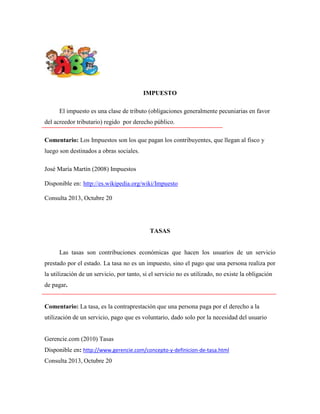 IMPUESTO
El impuesto es una clase de tributo (obligaciones generalmente pecuniarias en favor
del acreedor tributario) regido por derecho público.
Comentario: Los Impuestos son los que pagan los contribuyentes, que llegan al fisco y
luego son destinados a obras sociales.
José María Martín (2008) Impuestos
Disponible en: http://es.wikipedia.org/wiki/Impuesto
Consulta 2013, Octubre 20

TASAS
Las tasas son contribuciones económicas que hacen los usuarios de un servicio
prestado por el estado. La tasa no es un impuesto, sino el pago que una persona realiza por
la utilización de un servicio, por tanto, si el servicio no es utilizado, no existe la obligación
de pagar.
Comentario: La tasa, es la contraprestación que una persona paga por el derecho a la
utilización de un servicio, pago que es voluntario, dado solo por la necesidad del usuario
Gerencie.com (2010) Tasas
Disponible en: http://www.gerencie.com/concepto-y-definicion-de-tasa.html
Consulta 2013, Octubre 20

 