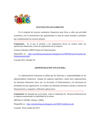 FUENTES FINANCIAMIENTO
Es el conjunto de recursos monetarios financieros para llevar a cabo una actividad
económica, con la característica que generalmente se trata de sumas tomadas a préstamo
que complementan los recursos propios.
Comentario: Es el que le permite a los empresarios llevar un control sobre sus
operaciones financieras y tener un seguimiento de su empresa.
Carmen Cañizales (2009) Fuentes de Financiamiento
Disponible en : http://unesrfinanzaseimpuestos.blogspot.com/2009/06/tema-6-fuentes-definanciamiento.html
Consulta 2013, Octubre 20

ADMINISTRACION FINANCIERA

La Administración Financiera se define por las funciones y responsabilidades de los
administradores financieros. Aunque los aspectos específicos varían entre organizaciones
las funciones financieras clave son: La Inversión, el Financiamiento y las decisiones de
dividendos de una organización. Los fondos son obtenidos de fuentes externas e internas de
financiamiento y asignados a diferentes aplicaciones.
Comentario: Se entiende que es la forma como se mantienen los Recursos financieros de
la empresa manteniendo la estabilidad de la misma.
ORTEGA CASTRO, Alfonso. (2002).
Disponible en : http://articulosfinanzas.blogspot.com/2009/01/definicion-de
Consulta 20 de octubre del 2013

 