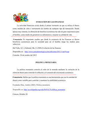 EVOLUCION DE LAS FINANZAS
La actividad financiera existe desde el primer momento en que se utiliza el dinero
como medida de valor e instrumento de cambio de cualquier tipo de transacción. Desde
épocas muy remotas, la obtención de beneficio económico ha sido de gran importancia para
el hombre, como medio de garantizar su subsistencia y mejorar su calidad de vida.
Comentario: Es importante resaltar que desde la existencia de las Finanzas se dieron

beneficios economicos para la sociedad para asi el hombre tenga los medios para
sobrevivir.
Del Valle, S.C y Schemel, Ma. E (2009) Evolución de las finanzas
Disponible en : http://www.actaodontologica.com/ediciones/2011/1/art19.asp
Consulta 28 de octubre del 2013

POLITICA MONETARIA

La política monetaria controla el valor de la moneda mediante la variación de la
oferta de dinero para controlar la inflación y el estimulo del crecimiento económico.
Comentario: Define que la política monetaria es una herramienta que usa la cantidad de
dinero como variable para controlar y mantener la estabilidad económica.
Fernández Díaz, Andrés (2003). Política monetaria:
Disponible en: http://es.wikipedia.org/wiki/Pol%C3%ADtica_monetaria
Caracas, Octubre 20

 