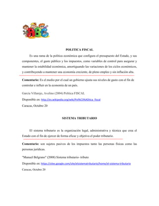 POLITICA FISCAL
Es una rama de la política económica que configura el presupuesto del Estado, y sus
componentes, el gasto público y los impuestos, como variables de control para asegurar y
mantener la estabilidad económica, amortiguando las variaciones de los ciclos económicos,
y contribuyendo a mantener una economía creciente, de pleno empleo y sin inflación alta.
Comentario: Es el medio por el cual un gobierno ajusta sus niveles de gasto con el fin de
controlar e influir en la economía de un país.
García Villarejo, Avelino (2004) Política FISCAL
Disponible en: http://es.wikipedia.org/wiki/Pol%C3%ADtica_fiscal
Caracas, Octubre 20

SISTEMA TRIBUTARIO

El sistema tributario es la organización legal, administrativa y técnica que crea el
Estado con el fin de ejercer de forma eficaz y objetiva el poder tributario.
Comentario: son sujetos pasivos de los impuestos tanto las personas físicas como las
personas jurídicas.
"Manuel Belgrano" (2008) Sistema tributario- tributo
Disponible en: https://sites.google.com/site/elsistematributario/home/el-sistema-tributario
Caracas, Octubre 20

 