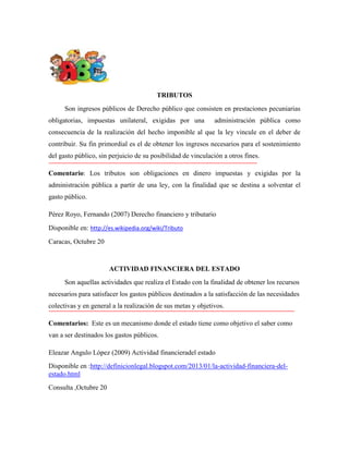 TRIBUTOS
Son ingresos públicos de Derecho público que consisten en prestaciones pecuniarias
obligatorias, impuestas unilateral, exigidas por una

administración pública como

consecuencia de la realización del hecho imponible al que la ley vincule en el deber de
contribuir. Su fin primordial es el de obtener los ingresos necesarios para el sostenimiento
del gasto público, sin perjuicio de su posibilidad de vinculación a otros fines.
Comentario: Los tributos son obligaciones en dinero impuestas y exigidas por la
administración pública a partir de una ley, con la finalidad que se destina a solventar el
gasto público.
Pérez Royo, Fernando (2007) Derecho financiero y tributario
Disponible en: http://es.wikipedia.org/wiki/Tributo
Caracas, Octubre 20

ACTIVIDAD FINANCIERA DEL ESTADO
Son aquellas actividades que realiza el Estado con la finalidad de obtener los recursos
necesarios para satisfacer los gastos públicos destinados a la satisfacción de las necesidades
colectivas y en general a la realización de sus metas y objetivos.
Comentarios: Este es un mecanismo donde el estado tiene como objetivo el saber como
van a ser destinados los gastos públicos.
Eleazar Angulo López (2009) Actividad financieradel estado
Disponible en :http://definicionlegal.blogspot.com/2013/01/la-actividad-financiera-delestado.html
Consulta ,Octubre 20

 