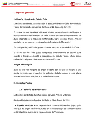 I.- Aspectos generales
1.- Reseña Histórica del Estado Zulia
La historia del estado Zulia inicia con el descubrimiento del Golfo de Venezuela
y Lago de Maracaibo por Alonso de Ojeda el 22 de agosto de 1499.
El nombre de este estado se utiliza por primera vez en el mundo político con la
división territorial de Venezuela de 1824, cuando se formó el Departamento del
Zulia, integrado por la Provincia de Maracaibo, Coro, Mérida y Trujillo. Anterior
a esta fecha, se conocía con el nombre de Provincia de Maracaibo.
En 1881 por disposición del gobierno central se forma el estado Falcón-Zulia
El 10 de abril de 1890 quedó configurado definitivamente el Estado Zulia,
cuando el Congreso decretó la separación del estado Falcón –Zulia, donde
cada estado adquieren finalmente su status autónomo.
Origen Etimológico
Zulia es una voz indígena de origen Chibcha con la que se designa a una
planta conocida con el nombre de palomita (Lobelia erinus) a esta planta
también se le llama avispitas, son bellas flores azules.
2.- Símbolos Patrios
2.1.- Bandera del Estado Zulia
La Bandera del Estado Zulia fue creada por José Antonio Urdaneta.
Se decretó oficialmente Bandera del Zulia el 23 de Enero de 1991.
La Superior de Color Azul, representa el potencial hidrográfico (lago, golfo,
ríos) que dio origen a nuestra cultura y en especial al Lago de Maracaibo donde
se libró la última guerra de la independencia de Venezuela.
 