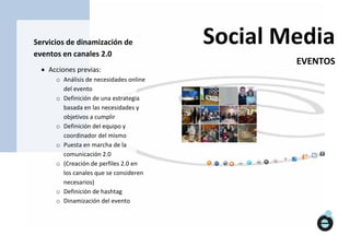 Servicios de dinamización de             Social Media
eventos en canales 2.0
                                                 EVENTOS
   Acciones previas:
      o Análisis de necesidades online
        del evento
      o Definición de una estrategia
        basada en las necesidades y
        objetivos a cumplir
      o Definición del equipo y
        coordinador del mismo
      o Puesta en marcha de la
        comunicación 2.0
      o (Creación de perfiles 2.0 en
        los canales que se consideren
        necesarios)
      o Definición de hashtag
      o Dinamización del evento
      o
 