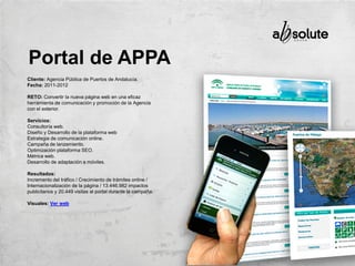 Cliente: Agencia Pública de Puertos de Andalucía.
Fecha: 2011-2012
RETO: Convertir la nueva página web en una eficaz
herramienta de comunicación y promoción de la Agencia
con el exterior.
Servicios:
Consultoría web.
Diseño y Desarrollo de la plataforma web
Estrategia de comunicación online.
Campaña de lanzamiento.
Optimización plataforma SEO.
Métrica web.
Desarrollo de adaptación a móviles.
Resultados:
Incremento del tráfico / Crecimiento de trámites online /
Internacionalización de la página / 13.446.982 impactos
publicitarios y 20.449 visitas al portal durante la campaña.
Visuales: Ver web
Portal de APPA
 