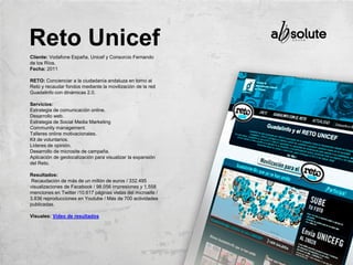 Cliente: Vodafone España, Unicef y Consorcio Fernando
de los Ríos.
Fecha: 2011
RETO: Concienciar a la ciudadanía andaluza en torno al
Reto y recaudar fondos mediante la movilización de la red
Guadalinfo con dinámicas 2.0.
Servicios:
Estrategia de comunicación online.
Desarrollo web.
Estrategia de Social Media Marketing
Community management.
Talleres online motivacionales.
Kit de voluntarios.
Líderes de opinión.
Desarrollo de microsite de campaña.
Aplicación de geolocalización para visualizar la expansión
del Reto.
Resultados:
Recaudación de más de un millón de euros / 332.495
visualizaciones de Facebook / 98.056 impresiones y 1.558
menciones en Twitter /10.617 páginas vistas del microsite /
3.836 reproducciones en Youtube / Más de 700 actividades
publicadas.
Visuales: Vídeo de resultados
Reto Unicef
 