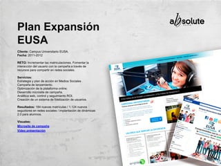 Cliente: Campus Universitario EUSA.
Fecha: 2011-2012
RETO: Incrementar las matriculaciones. Fomentar la
interacción del usuario con la campaña a través de
recursos para compartir en redes sociales.
Servicios:
Estrategia y plan de acción en Medios Sociales
Campaña de lanzamiento.
Optimización de la plataforma online.
Desarrollo microsite de campaña.
Análitica web, control y seguimiento ROI.
Creación de un sistema de fidelización de usuarios.
Resultados: 184 nuevas matrículas / 1.124 nuevos
seguidores en redes sociales / implantación de dinámicas
2.0 para alumnos.
Visuales:
Microsite de campaña
Vídeo presentación
Plan Expansión
EUSA
 