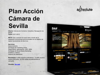 Cliente: Cámara de Comercio, Industria y Navegación de
Sevilla.
Fecha: 2011-2012
RETO: Dar a conocer la nueva web a través de la
realización de acciones promocionales con el objetivo de
captar inscripciones de alumnos.
Servicios:
Asesoramiento.
Estrategia de marketing online.
Seguimiento, optimización, SEO, SEM.
Estrategia de Social Media Marketing
Analítica y métrica.
Sistema de fidelización.
Resultados: 6.298 impactos publicitarios / 15.598 usuarios
nuevos del portal / 20.535 visitas al portal durante la
campaña.
Visuales: Ver web
Plan Acción
Cámara de
Sevilla
 
