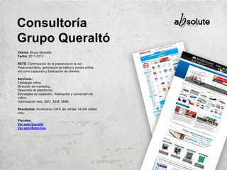 Cliente: Grupo Queraltó.
Fecha: 2011-2012
RETO: Optimización de la presencia en la red.
Posicionamiento, generación de tráfico y ventas online,
así como captación y fidelización de clientes.
Servicios:
Estrategia online.
Dirección de marketing.
Desarrollo de plataforma.
Estrategias de captación, fidelización y conversión de
tráfico.
Optimización web, SEO, SEM, SMM.
Resultados: Incremento 136% las ventas/ 18.000 visitas
mes.
Visuales:
Ver web Queraltó
Ver web Mobiclinic
Consultoría
Grupo Queraltó
 