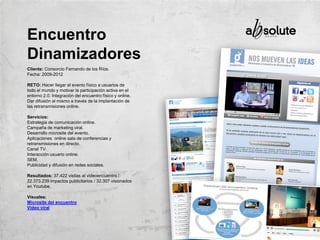Cliente: Consorcio Fernando de los Ríos.
Fecha: 2009-2012
RETO: Hacer llegar el evento físico a usuarios de
todo el mundo y motivar la participación activa en el
entorno 2.0. Integración del encuentro físico y online.
Dar difusión al mismo a través de la implantación de
las retransmisiones online.
Servicios:
Estrategia de comunicación online.
Campaña de marketing viral.
Desarrollo microsite del evento.
Aplicaciones online sala de conferencias y
retransmisiones en directo.
Canal TV.
Interacción usuario online.
SEM.
Publicidad y difusión en redes sociales.
Resultados: 37.422 visitas al videoencuentro /
22.373.239 impactos publicitarios / 32.307 visionados
en Youtube.
Visuales:
Microsite del encuentro
Vídeo viral
Encuentro
Dinamizadores
 