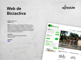 Cliente: Biciactiva.
Fecha: 2012
RETO: Posicionar a la empresa en Internet a nivel
nacional e internacional, y permitir una estrategia de
expansión y crecimiento en la red a través de una
tienda online, mostrando una imagen profesional para
que los clientes potenciales conozcan su curriculum
como garantía de sus servicios.
Servicios:
Diseño y desarrollo de la tienda online.
Asesoramiento.
Visuales:
Web
Web de
Biciactiva
 