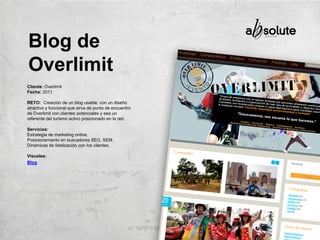 Cliente: Overlimit
Fecha: 2011
RETO: Creación de un blog usable, con un diseño
atractivo y funcional que sirva de punto de encuentro
de Overlimit con clientes potenciales y sea un
referente del turismo activo posicionado en la red.
Servicios:
Estrategia de marketing online.
Posicionamiento en buscadores SEO, SEM.
Dinámicas de fidelización con los clientes.
Visuales:
Blog
Blog de
Overlimit
 