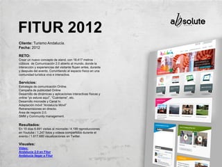 Cliente: Turismo Andalucía.
Fecha: 2012
RETO:
Crear un nuevo concepto de stand, con 18.417 metros
cúbicos de Comunicación 2.0 abierto al mundo, donde la
interacción y experiencias del visitante fluyen antes, durante
y después del evento. Convirtiendo el espacio físico en una
comunidad turística viva e interactiva.
Servicios:
Estrategia de comunicación Online.
Campaña de publicidad Online
Desarrollo de dinámicas y aplicaciones interactivas físicas y
online “yo estuve aquí”, “Cuéntame”, etc.
Desarrollo microsite y Canal tv.
Adaptación móvil “Andalucía Móvil”
Retransmisiones en directo.
Área de negocio 2.0.
SMM y Community management.
Resultados:
En 10 días 6.691 visitas al microsite / 4.199 reproducciones
en Youtube / 1.247 fotos y vídeos compartidos durante el
evento / 1.617.680 visualizaciones en Twitter.
Visuales:
Vídeo:
Andalucía 2.0 en Fitur
Andalucía llegar a Fitur
FITUR 2012
 