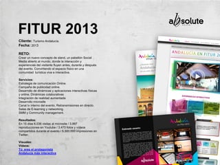 Cliente: Turismo Andalucía.
Fecha: 2013
RETO:
Crear un nuevo concepto de stand, un pabellón Social
Media abierto al mundo, donde la interacción y
experiencias del visitante fluyen antes, durante y después
del evento. Convirtiendo el espacio físico en una
comunidad turística viva e interactiva.
Servicios:
Estrategia de comunicación Online.
Campaña de publicidad online.
Desarrollo de dinámicas y aplicaciones interactivas físicas
y online. Dinámicas colaborativas
Integración de realidad aumentada
Desarrollo microsite
Canal tv interno del evento, Retransmisiones en directo.
Salas de E-learning y networking.
SMM y Community management.
Resultados:
En 15 días 6.036 visitas al microsite / 3.997
reproducciones en Youtube / 3.470 fotos y vídeos
compartidos durante el evento / 5.300.000 impresiones en
Twitter.
Visuales:
Vídeos:
Tú eres el protagonista
Andalucía más interactiva
FITUR 2013
 