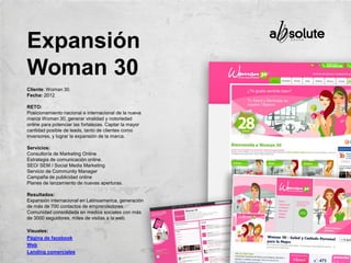 Cliente: Woman 30.
Fecha: 2012
RETO:
Posicionamiento nacional e internacional de la nueva
marca Woman 30, generar viralidad y notoriedad
online para potenciar las fortalezas. Captar la mayor
cantidad posible de leads, tanto de clientes como
inversores, y lograr la expansión de la marca.
Servicios:
Consultoría de Marketing Online
Estrategia de comunicación online.
SEO/ SEM / Social Media Marketing
Servicio de Community Manager
Campaña de publicidad online
Planes de lanzamiento de nuevas aperturas.
Resultados:
Expansión internacional en Latinoamerica, generación
de más de 700 contactos de emprendedores.
Comunidad consolidada en medios sociales con más
de 3000 seguidores, miles de visitas a la web.
Visuales:
Página de facebook
Web
Landing comerciales
Expansión
Woman 30
 