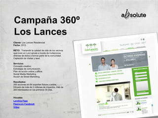 Cliente: Los Lances Residencial
Fecha: 2013
RETO: Transmitir la calidad de vida de los vecinos
que viven en Los Lances a través de invitaciones
directas de éstos a formar parte de la comunidad.
Captación de Visitas y lead.
Servicios:
Concepto creativo.
Estrategia de comunicación.
Plan de acción online y offline.
Social Media Marketing
Acción de Street Marketing.
Resultados:
265 acciones en 64 soportes físicos y online,
Difusión de más de 2 millones de impactos, más de
300 interesados en los primeros 30 días.
Visuales:
Landing Page
Página en Facebook
Vídeo
Campaña 360º
Los Lances
 